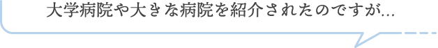 大学病院や大きな病院を紹介されたのですが…